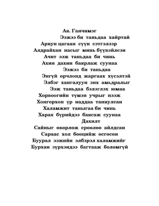 Ая. Ганчимэг
                         Ээжээ би  таньдаа  хайртай
          Ариун цагаан  сүүн  сэтгэлээр 
     Алдрайхан  насыг  минь бүүвэйлсэн
             Ачит  ээж  таньдаа  би  чинь
           Ахин  дахин  баярлаж  суунаа
                           Ээжээ  би  таньдаа
           Энгүй  орчлонд  жаргаах  хүсэлтэй 
            Элбэг  хангалуун  энх  амьдралыг
                 Ээж  таньдаа  бэлэглэх  юмаа
         Хорвоогийн  түмэн  учрыг  нээж
        Хонгорхон  үр  наддаа  таниулсан
            Халамжит  таныгаа би  чинь
         Харах  бүрийдээ  баясаж  суунаа
                                         Дахилт
     Сайныг  өвөрлөж  ерөөлөө  айлдсан
           Сараас  хол  бөөцийж  өсгөсөн
    Буурал  ээжийн  элбэрэл халамжийг 
   Бурхан  зүрхэндээ  багтааж  боломгүй
 