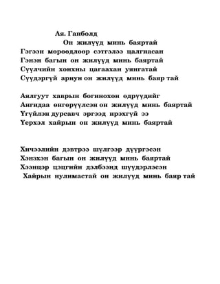                            Ая. Ганболд

                       Он  жилүүд  минь  баяртай
Гэгээн  мөрөөдлөөр  сэтгэлээ  цалгиасан
Гэнэн  багын  он  жилүүд  минь  баяртай
Сүүлчийн  хонхны  цагаахан  уянгатай 
Сүүдэргүй  ариун он  жилүүд  минь  баяр тай
     
Аялгуут  хаврын  богинохон  өдрүүдийг 
Ангидаа  өнгөрүүлсэн он  жилүүд  минь  баяртай
Үгүйлэн дурсавч  эргээд  ирэхгүй  ээ
Үерхэл  хайрын  он  жилүүд  минь  баяртай



Хичээлийн  дэвтрээ  шүлгээр  дүүргэсэн
Хэнзхэн  багын  он  жилүүд  минь  баяртай
Хээнцэр  цэцгийн  дэлбээнд  шүүдэрлэсэн
 Хайрын  нулимастай  он  жилүүд  минь  баяр тай 
 