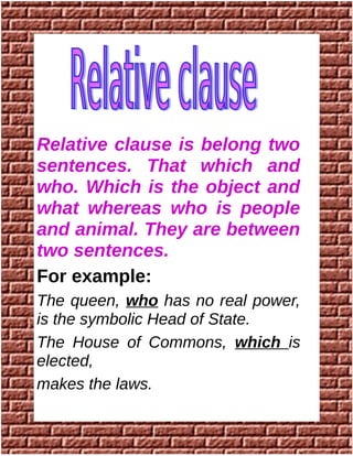 Relative clause is belong two
sentences. That which and
who. Which is the object and
what whereas who is people
and animal. They are between
two sentences.
For example:
The queen, who has no real power,
is the symbolic Head of State.
The House of Commons, which is
elected,
makes the laws.
 