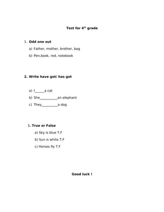 Test for 4th grade



1. Odd one out

  a) Father, mother, brother, bag

  b) Pen,book, red, notebook




2. Write have got/ has got



  a) I______a cat

  b) She___________an elephant

  c) They__________a dog




 3. True or False

     a) Sky is blue T.F

     b) Sun is white T.F

     c) Horses fly T.F




                              Good luck !
 