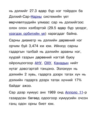нь дэлхийг 27.3 өдөр бүр нэг тойрдох ба
Дэлхий-Сар-Нарны системийн үет
өөрчлөлтүүдийн улмаас сар нь дэлхийгээс
олон олон хэлбэртэй (29.5 өдөр бүр үелдэг,
үзэгдэх орбитийн үе) харагддаг байна.
Сарны диаметр нь дэлхийн дөрөвний нэг
орчим буй 3,474 км юм. Ийнхүү сарны
гадаргын талбай нь дэлхийн аравны нэг,
хуурай газрын дөрөвний нэгтэй буюу
ойролцоогоор АНУ, ОХУ, Канадын нийт
нутаг дэвсгэртэй тэнцэнэ. Эзлэхүүн нь
дэлхийн 2 хувь, гадарга дээрх татах хүч нь
дэлхийн гадарга дээрх татах хүчний 17%
байдаг ажээ.
Сар дээр хүмүүс анх 1969 онд Апполо 11-р
газардсан бөгөөд одоогоор хүмүүсийн очсон
ганц одон орны биет юм.
 