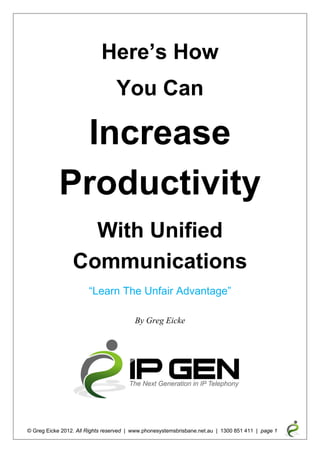 Here’s How
                                  You Can

             Increase
            Productivity
                   With Unified
                 Communications
                       “Learn The Unfair Advantage”

                                         By Greg Eicke




© Greg Eicke 2012. All Rights reserved | www.phonesystemsbrisbane.net.au | 1300 851 411 | page 1
 