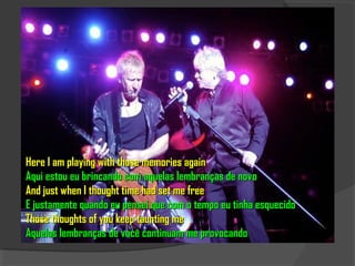 Here I am playing with those memories again
Aqui estou eu brincando com aquelas lembranças de novo
And just when I thought time had set me free
E justamente quando eu pensei que com o tempo eu tinha esquecido
Those thoughts of you keep taunting me
Aquelas lembranças de você continuam me provocando
 