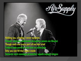 Holding you, a feeling I never outgrew
Possuir você,um sentimento do qual eu jamais me libertei
Though each and every part of me has tried
Embora toda parte de mim tem se esforçado
Only you can fill that space inside
Somente você consegue preencher aquele espaço interno
 