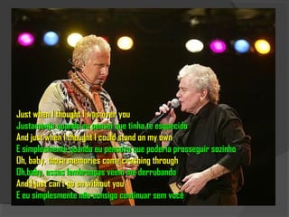 Just when I thought I was over you
Justamente quando eu pensei que tinha te esquecido
And just when I thought I could stand on my own
E simplesmente quando eu pensava que poderia prosseguir sozinho
Oh, baby, those memories come crashing through
Oh,baby, essas lembranças veem me derrubando
And I just can't go on without you
E eu simplesmente não consigo continuar sem você
 