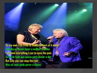 On my own ,I've tried to make the best of it alone
Sozinho,eu tentei fazer o melhor sozinho
I've done everything I can to ease the pain
Eu fiz de tudo que posso para aliviar a dor
But only you can stop the rain
Mas só você pode parar a chuva
 