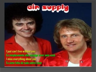 I just can't live without you
Eu simplesmente não consigo viver sem você
I miss everything about you
Eu sinto falta de tudo sobre você
 