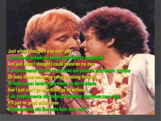Just when I thought I was over you
Justamente quando eu pensei que tinha te esquecido
And just when I thought I could stand on my own
E simplesmente quando eu pensava que poderia prosseguir sozinho
Oh baby those memories come crashing through
Oh baby,essas lembranças veem me derrubando
And I just can't go on without,go on without
E eu simplesmente não consigo continuar,continuar sem você
It's just no good without you
Simplesmente não fica nada bem sem você
 