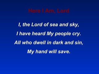 Here I Am, Lord I, the Lord of sea and sky, I have heard My people cry. All who dwell in dark and sin, My hand will save. 