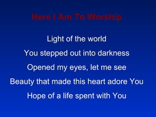 Here I Am To Worship Light of the world You stepped out into darkness Opened my eyes, let me see Beauty that made this heart adore You Hope of a life spent with You 