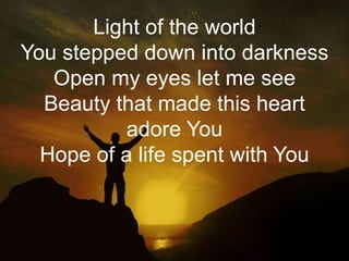 Light of the world 
You stepped down into darkness 
Open my eyes let me see 
Beauty that made this heart 
adore You 
Hope of a life spent with You 
 