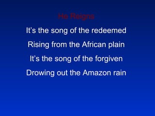 He Reigns It’s the song of the redeemed Rising from the African plain It’s the song of the forgiven Drowing out the Amazon rain 