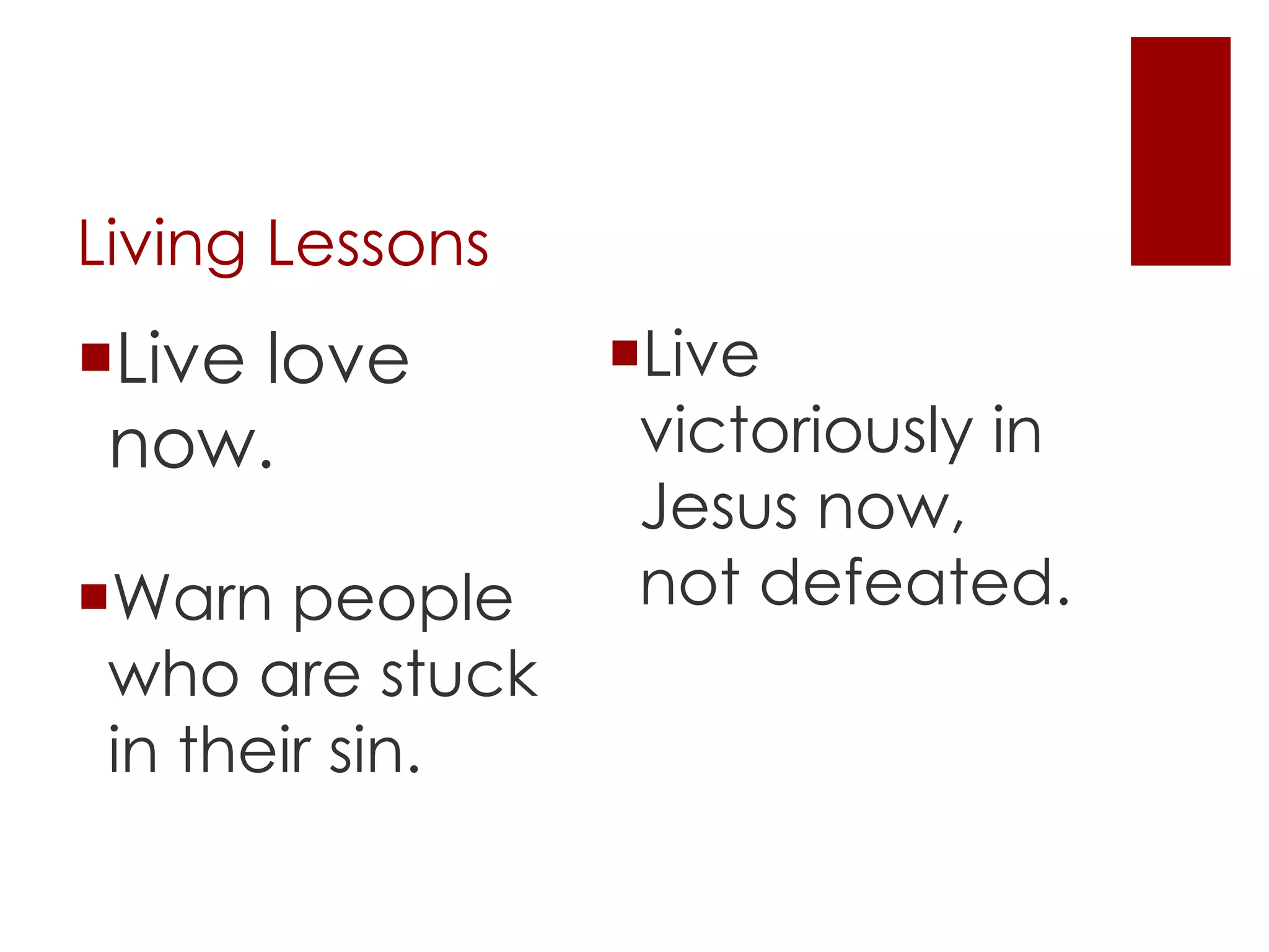 Living Lessons
Live
victoriously in
Jesus now,
not defeated.Warn people
who are stuck
in their sin.
Live love
now.