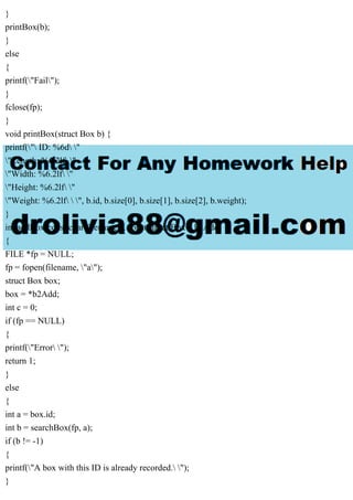 }
printBox(b);
}
else
{
printf("Fail");
}
fclose(fp);
}
void printBox(struct Box b) {
printf(" ID: %6d "
"Length: %6.2lf "
"Width: %6.2lf "
"Height: %6.2lf "
"Weight: %6.2lf  ", b.id, b.size[0], b.size[1], b.size[2], b.weight);
}
int addBox(const char filename[], const struct Box * b2Add)
{
FILE *fp = NULL;
fp = fopen(filename, "a");
struct Box box;
box = *b2Add;
int c = 0;
if (fp == NULL)
{
printf("Error ");
return 1;
}
else
{
int a = box.id;
int b = searchBox(fp, a);
if (b != -1)
{
printf("A box with this ID is already recorded. ");
}
 