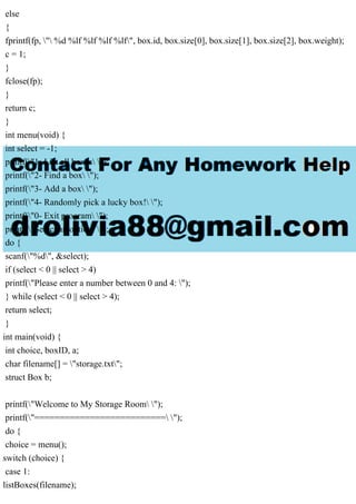 else
{
fprintf(fp, " %d %lf %lf %lf %lf", box.id, box.size[0], box.size[1], box.size[2], box.weight);
c = 1;
}
fclose(fp);
}
return c;
}
int menu(void) {
int select = -1;
printf("1- List all boxes ");
printf("2- Find a box ");
printf("3- Add a box ");
printf("4- Randomly pick a lucky box! ");
printf("0- Exit program ");
printf("Select an option: ");
do {
scanf("%d", &select);
if (select < 0 || select > 4)
printf("Please enter a number between 0 and 4: ");
} while (select < 0 || select > 4);
return select;
}
int main(void) {
int choice, boxID, a;
char filename[] = "storage.txt";
struct Box b;
printf("Welcome to My Storage Room ");
printf("========================== ");
do {
choice = menu();
switch (choice) {
case 1:
listBoxes(filename);
 