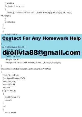 rewind(fp);
for (int i = 0; i < a; i++)
{
fscanf(fp, "%d %lf %lf %lf %lf ", &b.id, &b.size[0], &b.size[1], &b.size[2],
&b.weight);
}
printBox(b);
}
else
{
printf("Fail");
}
fclose(fp);
}
void printBox(struct Box b) {
printf(" ID: %6d "
"Length: %6.2lf "
"Width: %6.2lf "
"Height: %6.2lf "
"Weight: %6.2lf  ", b.id, b.size[0], b.size[1], b.size[2], b.weight);
}
int addBox(const char filename[], const struct Box * b2Add)
{
FILE *fp = NULL;
fp = fopen(filename, "a");
struct Box box;
box = *b2Add;
int c = 0;
if (fp == NULL)
{
printf("Error ");
return 1;
}
else
{
int a = box.id;
 