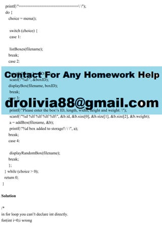 printf("========================== ");
do {
choice = menu();
switch (choice) {
case 1:
listBoxes(filename);
break;
case 2:
printf("Enter box ID: ");
scanf("%d", &boxID);
displayBox(filename, boxID);
break;
case 3:
printf("Please enter the box's ID, length, width, height and weight: ");
scanf("%d %lf %lf %lf %lf", &b.id, &b.size[0], &b.size[1], &b.size[2], &b.weight);
a = addBox(filename, &b);
printf("%d box added to storage!  ", a);
break;
case 4:
displayRandomBox(filename);
break;
};
} while (choice > 0);
return 0;
}
Solution
/*
in for loop you can't declare int directly.
for(int i=0;i wrong
 