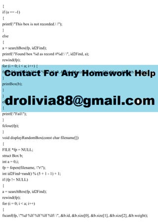 {
if (a == -1)
{
printf("This box is not recorded. ");
}
else
{
a = searchBox(fp, id2Find);
printf("Found box %d as record #%d: ", id2Find, a);
rewind(fp);
for (i = 0; i < a; i++) {
fscanf(fp, "%d %lf %lf %lf %lf ", &b.id, &b.size[0], &b.size[1], &b.size[2], &b.weight);
}
printBox(b);
}
}
else
{
printf("Fail");
}
fclose(fp);
}
void displayRandomBox(const char filename[])
{
FILE *fp = NULL;
struct Box b;
int a = 0,i;
fp = fopen(filename, "r");
int id2Find=rand() % (5 + 1 - 1) + 1;
if (fp != NULL)
{
a = searchBox(fp, id2Find);
rewind(fp);
for (i = 0; i < a; i++)
{
fscanf(fp, "%d %lf %lf %lf %lf ", &b.id, &b.size[0], &b.size[1], &b.size[2], &b.weight);
 