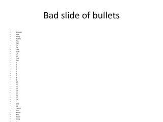 Bad slide of bullets
• I
• Wonder
• How
• Many
• Bullets
• You
• Can
• Fit
• On
• One
• Slide
• Let
• Us
• Find
• Out
• 1
• 2
• 3
• 4
• 5
• 6
• 7
• 8
• 9
• 10
• 11
• 12
• 13
• 14
• 15
• 16
• 17
• Oh
• I
• Give
• Up
• I guess
• the
• World
• Will
• Never
• Know
• ….
 