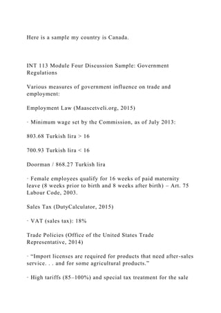 Here is a sample my country is Canada.
INT 113 Module Four Discussion Sample: Government
Regulations
Various measures of government influence on trade and
employment:
Employment Law (Maascetveli.org, 2015)
· Minimum wage set by the Commission, as of July 2013:
803.68 Turkish lira > 16
700.93 Turkish lira < 16
Doorman / 868.27 Turkish lira
· Female employees qualify for 16 weeks of paid maternity
leave (8 weeks prior to birth and 8 weeks after birth) – Art. 75
Labour Code, 2003.
Sales Tax (DutyCalculator, 2015)
· VAT (sales tax): 18%
Trade Policies (Office of the United States Trade
Representative, 2014)
· “Import licenses are required for products that need after-sales
service. . . and for some agricultural products.”
· High tariffs (85–100%) and special tax treatment for the sale
 