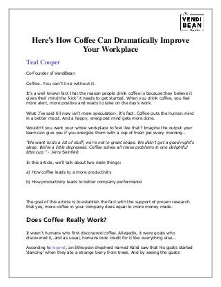 Here’s How Coffee Can Dramatically Improve
Your Workplace
Teal Cooper
Co-Founder of VendiBean
Coffee. You can’t live without it.
It’s a well known fact that the reason people drink coffee is because they believe it
gives their mind the ‘kick’ it needs to get started. When you drink coffee, you feel
more alert, more positive and ready to take on the day’s work.
What I’ve said till now isn’t mere speculation. It’s fact. Coffee puts the human mind
in a better mood. And a happy, energized mind gets more done.
Wouldn’t you want your whole workplace to feel like that? Imagine the output your
team can give you if you energize them with a cup of fresh joe every morning…
“We want to do a lot of stuff; we're not in great shape. We didn't get a good night's
sleep. We're a little depressed. Coffee solves all these problems in one delightful
little cup.” - Jerry Seinfeld
In this article, we’ll talk about two main things:
a) How coffee leads to a more productivity
b) How productivity leads to better company performance
The goal of this article is to establish the fact with the support of proven research
that yes, more coffee in your company does equal to more money made.
Does Coffee Really Work?
It wasn’t humans who first discovered coffee. Allegedly, it were goats who
discovered it, and as usual, humans took credit for it like everything else...
According to legend, an Ethiopian shepherd named Kaldi saw that his goats started
‘dancing’ when they ate a strange berry from trees. And by seeing the goats
 