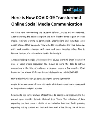 Here is How COVID-19 Transformed
Online Social Media Communication
We can’t help remembering the situation before COVID-19 hit the headlines.
After forwarding the data dealing with the most effective times to post on social
media, remotely working is commenced. Organizations and individuals alike
quickly changed their approach. They wished to help alleviate the virus. Suddenly,
daily work practices changed with more and more shopping online. Now it
became the turn of social media to bask in the limelight.
Amidst sweeping changes, we surveyed over 20,000 clients to check the altered
user of social media resources! You should be using the data to rethink
approaches in the light of audience preferences across a few months. What
happened that altered life forever is the global pandemic called COVID-19!
How did communication get across during the corona nightmare?
Ample Sprout resources inform social media administrators and teams to respond
to the pandemic and post updates.
Referring to the earlier analysis of ideal times to post in social media during the
present year, consider Sprout’s Optimal Send Times. The collection of data
regarding the best times is similar at an individual level too. Avoid guessing
regarding posting content and the ideal times with a free 30-day trial of Sprout
 