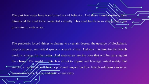 The past few years have transformed social behavior. And these transformations have
introduced the need to be connected virtually. This need has been so strong that it has
given rise to metaverses.
The pandemic forced things to change to a certain degree; the upsurge of blockchain,
cryptocurrency, and virtual spaces is a result of that. And now it is time for the fintech
world to change for the better. And metaverses are the ones that will be carrying out
this change. The world of fintech is all set to expand and leverage virtual reality. Put
simply, a metaverse will have a profound impact on how fintech solutions can serve
businesses better, faster, and more consistently.
 