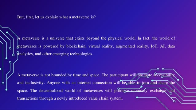 But, first, let us explain what a metaverse is?
A metaverse is a universe that exists beyond the physical world. In fact, the world of
metaverses is powered by blockchain, virtual reality, augmented reality, IoT, AI, data
analytics, and other emerging technologies.
A metaverse is not bounded by time and space. The participant will promote accessibility
and inclusivity. Anyone with an internet connection will be able to join and share the
space. The decentralized world of metaverses will promote monetary exchange and
transactions through a newly introduced value chain system.
 
