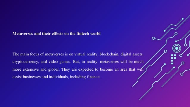 Metaverses and their effects on the fintech world
The main focus of metaverses is on virtual reality, blockchain, digital assets,
cryptocurrency, and video games. But, in reality, metaverses will be much
more extensive and global. They are expected to become an area that will
assist businesses and individuals, including finance.
 
