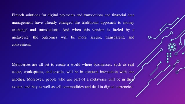 Fintech solutions for digital payments and transactions and financial data
management have already changed the traditional approach to money
exchange and transactions. And when this version is fueled by a
metaverse, the outcomes will be more secure, transparent, and
convenient.
Metaverses are all set to create a world where businesses, such as real
estate, workspaces, and textile, will be in constant interaction with one
another. Moreover, people who are part of a metaverse will be in their
avatars and buy as well as sell commodities and deal in digital currencies.
 