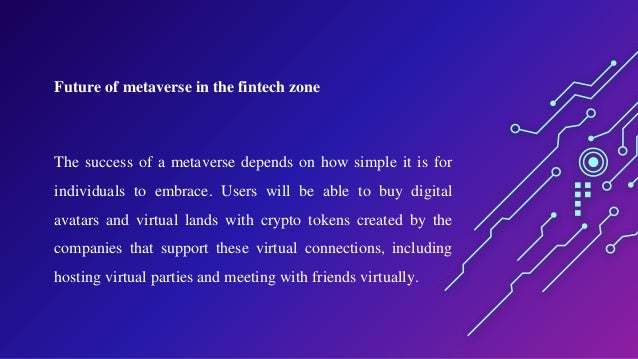 Future of metaverse in the fintech zone
The success of a metaverse depends on how simple it is for
individuals to embrace. Users will be able to buy digital
avatars and virtual lands with crypto tokens created by the
companies that support these virtual connections, including
hosting virtual parties and meeting with friends virtually.
 