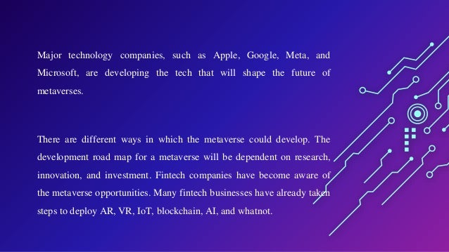 Major technology companies, such as Apple, Google, Meta, and
Microsoft, are developing the tech that will shape the future of
metaverses.
There are different ways in which the metaverse could develop. The
development road map for a metaverse will be dependent on research,
innovation, and investment. Fintech companies have become aware of
the metaverse opportunities. Many fintech businesses have already taken
steps to deploy AR, VR, IoT, blockchain, AI, and whatnot.
 