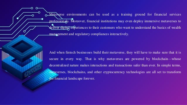 Metaverse environments can be used as a training ground for financial services
professionals. Moreover, financial institutions may even deploy immersive metaverses to
deliver digital experiences to their customers who want to understand the basics of wealth
management and regulatory compliances interactively.
And when fintech businesses build their metaverse, they will have to make sure that it is
secure in every way. That is why metaverses are powered by blockchain—whose
decentralized nature makes interactions and transactions safer than ever. In simple terms,
metaverses, blockchains, and other cryptocurrency technologies are all set to transform
the financial landscape forever.
 