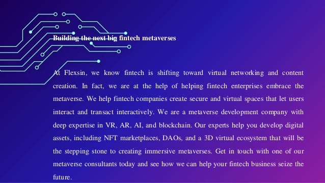 Building the next big fintech metaverses
At Flexsin, we know fintech is shifting toward virtual networking and content
creation. In fact, we are at the help of helping fintech enterprises embrace the
metaverse. We help fintech companies create secure and virtual spaces that let users
interact and transact interactively. We are a metaverse development company with
deep expertise in VR, AR, AI, and blockchain. Our experts help you develop digital
assets, including NFT marketplaces, DAOs, and a 3D virtual ecosystem that will be
the stepping stone to creating immersive metaverses. Get in touch with one of our
metaverse consultants today and see how we can help your fintech business seize the
future.
 
