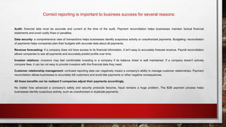Correct reporting is important to business success for several reasons:
Audit: financial data must be accurate and current at the time of the audit. Payment reconciliation helps businesses maintain factual financial
statements and avoid costly fines or penalties.
Data security: a comprehensive view of transactions helps businesses identify suspicious activity or unauthorized payments. Budgeting: reconciliation
of payments helps companies plan their budgets with accurate data about all payments.
Revenue forecasting: if a company does not have access to its financial information, it isn't easy to accurately forecast revenue. Payroll reconciliation
allows companies to see all payments and accurately predict profits over time.
Investor relations: investors may feel comfortable investing in a company if its balance sheet is well maintained. If a company doesn't actively
compare fees, it can be not easy to provide investors with the financial data they need.
Customer relationship management: confused reporting data can negatively impact a company's ability to manage customer relationships. Payment
reconciliation allows businesses to accurately bill customers and avoid late payments or other negative consequences.
All these benefits can be realized if companies adjust their payments accordingly.
No matter how advanced a company's safety and security protocols become, fraud remains a huge problem. The B2B payment process helps
businesses identify suspicious activity, such as unauthorized or duplicate payments.
 