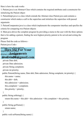Here is how the code works
1. Patient.java is an Abstract Class which contains the required attributes and a constructor for
initializing the Patient object
2. PatientImpl.java is a class which extends the Abstract class Patient.java and contains a
constructor which makes a call to the superclass and initializes the superclass with passed
arguments
3. PatientComparator.java is a class which implements the comparator interface and specfies the
criteria for comparing two Patient objects
4. Main.java drives the complete program by providing a menu to the user with the three options
that is for adding a patient, finding the next highest priority patient to be served and exiting the
program
Please find the code as follows:-
Patient.java Code:-
package com.chegg.patient;
import java.util.Date;
abstract class Patient {
private String name;
private Date dob;
private Date admission;
private String complaint;
private int priority;
public Patient(String name, Date dob, Date admission, String complaint, int priority) {
this.name = name;
this.dob = dob;
this.admission = admission;
this.complaint = complaint;
this.priority = priority;
}
public String toString() {
return this.name + this.dob + this.admission + this.complaint + this.priority;
}
public String getName() {
return name;
}
public void setName(String name) {
 