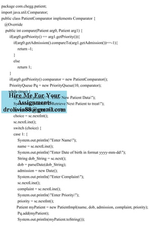 package com.chegg.patient;
import java.util.Comparator;
public class PatientComparator implements Comparator {
@Override
public int compare(Patient arg0, Patient arg1) {
if(arg0.getPriority() == arg1.getPriority()){
if(arg0.getAdmission().compareTo(arg1.getAdmission())==-1){
return -1;
}
else
return 1;
}
if(arg0.getPriority() comparator = new PatientComparator();
PriorityQueue Pq = new PriorityQueue(10, comparator);
while (true) {
System.out.println("1. Enter New Patient Data");
System.out.println("2. Retrieve Next Patient to treat");
System.out.println("3. Exit");
choice = sc.nextInt();
sc.nextLine();
switch (choice) {
case 1: {
System.out.println("Enter Name");
name = sc.nextLine();
System.out.println("Enter Date of birth in format yyyy-mm-dd");
String dob_String = sc.next();
dob = parseDate(dob_String);
admission = new Date();
System.out.println("Enter Complaint");
sc.nextLine();
complaint = sc.nextLine();
System.out.println("Enter Priority");
priority = sc.nextInt();
Patient myPatient = new PatientImpl(name, dob, admission, complaint, priority);
Pq.add(myPatient);
System.out.println(myPatient.toString());
 