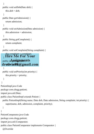 }
public void setDob(Date dob) {
this.dob = dob;
}
public Date getAdmission() {
return admission;
}
public void setAdmission(Date admission) {
this.admission = admission;
}
public String getComplaint() {
return complaint;
}
public void setComplaint(String complaint) {
this.complaint = complaint;
}
public int getPriority() {
return priority;
}
public void setPriority(int priority) {
this.priority = priority;
}
}
PatientImpl.java Code
package com.chegg.patient;
import java.util.Date;
public class PatientImpl extends Patient {
public PatientImpl(String name, Date dob, Date admission, String complaint, int priority) {
super(name, dob, admission, complaint, priority);
}
}
PatientComparator.java Code
package com.chegg.patient;
import java.util.Comparator;
public class PatientComparator implements Comparator {
@Override
 