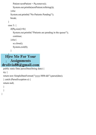 Patient nextPatient = Pq.remove();
System.out.println(nextPatient.toString());
}else
System.out.println("No Patients Pending");
break;
}
case 3: {
if(Pq.size()>0){
System.out.println("Patients are pending in the queue");
continue;
}else{
sc.close();
System.exit(0);
}
}
}
}
}
public static Date parseDate(String date) {
try {
return new SimpleDateFormat("yyyy-MM-dd").parse(date);
} catch (ParseException e) {
return null;
}
}
}
 