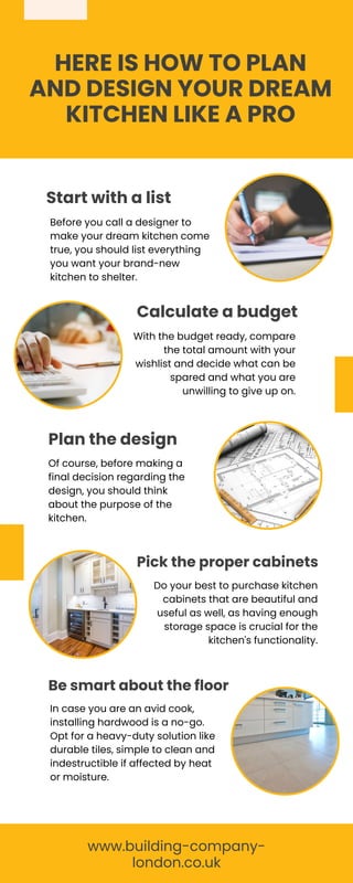 HERE IS HOW TO PLAN
AND DESIGN YOUR DREAM
KITCHEN LIKE A PRO
Start with a list
Calculate a budget
Plan the design
Pick the proper cabinets
Be smart about the floor
Before you call a designer to
make your dream kitchen come
true, you should list everything
you want your brand-new
kitchen to shelter.
With the budget ready, compare
the total amount with your
wishlist and decide what can be
spared and what you are
unwilling to give up on.
Of course, before making a
final decision regarding the
design, you should think
about the purpose of the
kitchen.
Do your best to purchase kitchen
cabinets that are beautiful and
useful as well, as having enough
storage space is crucial for the
kitchen's functionality.
In case you are an avid cook,
installing hardwood is a no-go.
Opt for a heavy-duty solution like
durable tiles, simple to clean and
indestructible if affected by heat
or moisture.
www.building-company-
london.co.uk
 