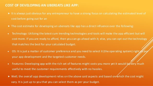 COST OF DEVELOPING AN UBEREATS LIKE APP:
 It is always just obvious for any entrepreneur to have a strong focus on calculating the estimated level of
cost before going out for an
 The cost estimate for developing an ubereats like app has a direct influence over the following:
• Technology: Utilizing the latest cum trending technologies and tools will make the app efficient but will
cost more. If you are ready to afford, then you can go ahead with it; else, you can opt out the technology
that matches the best for your calculated budget.
• OS: It is just a matter of customer preference and you need to select it (the operating system) right as per
your app development and the targeted customer needs.
• Features: Developing app with the rich set of features might costs you more yet it would be very much
useful to meet the customer requirements effectively with no hassles.
 Well; the overall app development relies on the above said aspects and based on which the cost might
vary. It is just up to you that you can select them as per your budget.
 