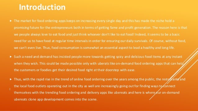 :
 The market for food ordering apps keeps on increasing every single day and this has made the niche hold a
promising future for the entrepreneurs both in terms of getting fame and profit generation. The reason here is that
we people always love to eat food and just think whoever don’t like to eat food! Indeed, it seems to be a basic
need for us to have food at regular time intervals in order for ensuring our daily survivals. Of course, without food,
we can’t even live. Thus, food consumption is somewhat an essential aspect to lead a healthy and long life.
 Such a need and demand has insisted people more towards getting spicy and delicious food items at any instant
when they wish. This could be made possible only with uberats like on-demand food ordering apps that can help
the customers or foodies get their desired food right at their doorstep with ease.
 Thus, with the rapid rise in the trend of online food ordering over the years among the public, the restaurants and
the local food outlets operating out in the city as well are increasingly going out for finding ways to connect
themselves with the trending food ordering and delivery apps like ubereats and here is where our on-demand
ubereats clone app development comes into the scene.
Introduction
 