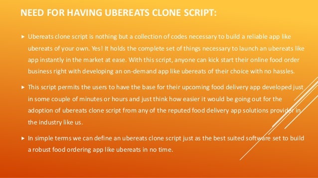 NEED FOR HAVING UBEREATS CLONE SCRIPT:
 Ubereats clone script is nothing but a collection of codes necessary to build a reliable app like
ubereats of your own. Yes! It holds the complete set of things necessary to launch an ubereats like
app instantly in the market at ease. With this script, anyone can kick start their online food order
business right with developing an on-demand app like ubereats of their choice with no hassles.
 This script permits the users to have the base for their upcoming food delivery app developed just
in some couple of minutes or hours and just think how easier it would be going out for the
adoption of ubereats clone script from any of the reputed food delivery app solutions provider in
the industry like us.
 In simple terms we can define an ubereats clone script just as the best suited software set to build
a robust food ordering app like ubereats in no time.
 
