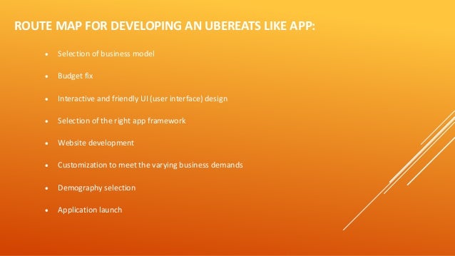 ROUTE MAP FOR DEVELOPING AN UBEREATS LIKE APP:
• Selection of business model
• Budget fix
• Interactive and friendly UI (user interface) design
• Selection of the right app framework
• Website development
• Customization to meet the varying business demands
• Demography selection
• Application launch
 