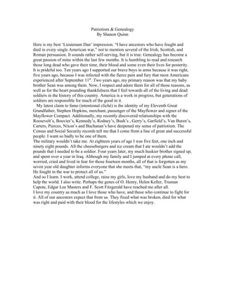 Patriotism & Genealogy
                                   By Shanon Quinn

Here is my best ‘Lieutenant Dan’ impression. “I have ancestors who have fought and
died in every single American war,” not to mention several of the Irish, Scottish, and
Roman persuasion. It sounds rather self-serving, but it is true. Genealogy has become a
great passion of mine within the last few months. It is humbling to read and research
those long dead who gave their time, their blood and some even their lives for posterity.
It is prideful too. Ten years ago I supported our brave boys in arms because it was right,
five years ago, because I was infected with the fierce pain and fury that most Americans
experienced after September 11th. Two years ago, my primary reason was that my baby
brother Sean was among them. Now, I respect and adore them for all of those reasons, as
well as for the heart pounding thankfulness that I feel towards all of the living and dead
soldiers in the history of this country. America is a work in progress, but generations of
soldiers are responsible for much of the good in it.
   My latest claim to fame (intentional cliché) is the identity of my Eleventh Great
Grandfather, Stephen Hopkins, merchant, passenger of the Mayflower and signer of the
Mayflower Compact. Additionally, my recently discovered relationships with the
Roosevelt’s, Bouvier’s, Kennedy’s, Rodney’s, Bush’s , Gerry’s, Garfield’s, Van Buren’s,
Carters, Pierces, Nixon’s and Buchanan’s have deepened my sense of patriotism. The
Census and Social Security records tell me that I come from a line of great and successful
people. I want so badly to be one of them.
The military wouldn’t take me. At eighteen years of age I was five feet, one inch and
ninety eight pounds. All the cheeseburgers and ice cream that I ate wouldn’t add the
pounds that I needed to be a soldier. Four years later, my much huskier brother signed up,
and spent over a year in Iraq. Although my family and I jumped at every phone call,
worried, cried and lived in fear for those fourteen months, all of that is forgotten as my
seven year old daughter informs everyone that she meets that, “my uncle Sean is a hero.
He fought in the war to protect all of us.”
And so I learn. I work, attend college, raise my girls, love my husband and do my best to
help the world. I also write. Perhaps the genes of O. Henry, Helen Keller, Truman
Capote, Edgar Lee Masters and F. Scott Fitzgerald have reached me after all.
I love my country as much as I love those who have, and those who continue to fight for
it. All of our ancestors expect that from us. They fixed what was broken, died for what
was right and paid with their blood for the lifestyles which we enjoy.
 