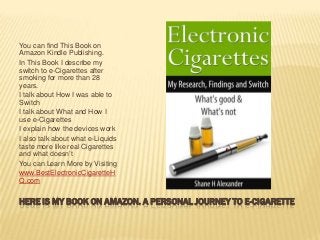 HERE IS MY BOOK ON AMAZON. A PERSONAL JOURNEY TO E-CIGARETTE
You can find This Book on
Amazon Kindle Publishing.
In This Book I describe my
switch to e-Cigarettes after
smoking for more than 28
years.
I talk about How I was able to
Switch
I talk about What and How I
use e-Cigarettes
I explain how the devices work
I also talk about what e-Liquids
taste more like real Cigarettes
and what doesn’t
You can Learn More by Visiting
www.BestElectronicCigaretteH
Q.com
 