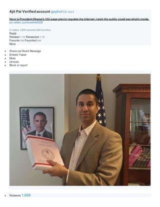 Ajit Pai Verified account @AjitPaiFCC Feb 6
Here is President Obama's 332-page plan to regulate the Internet. I wish the public could see what's inside.
pic.twitter.com/bwwAsk8ZiB
0 replies 1,659 retweets 546 favorites
Reply
Retweet 1.7K Retweeted 1.7K
Favorite 546 Favorited 546
More
 Share via Direct Message
 Embed Tweet
 Mute
 Unmute
 Block or report
 Retweets 1,659
 