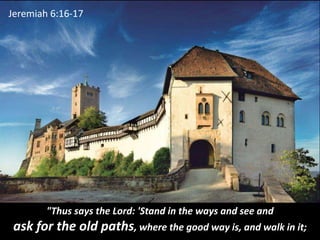 "Thus says the Lord: 'Stand in the ways and see and
ask for the old paths, where the good way is, and walk in it;
Jeremiah...