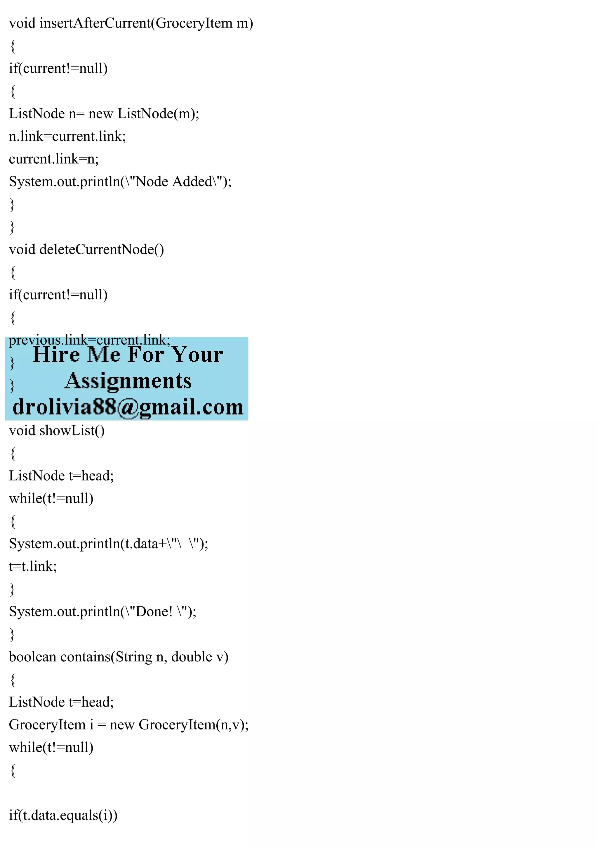 void insertAfterCurrent(GroceryItem m)
{
if(current!=null)
{
ListNode n= new ListNode(m);
n.link=current.link;
current.link=n;
System.out.println("Node Added");
}
}
void deleteCurrentNode()
{
if(current!=null)
{
previous.link=current.link;
}
}
void showList()
{
ListNode t=head;
while(t!=null)
{
System.out.println(t.data+" ");
t=t.link;
}
System.out.println("Done! ");
}
boolean contains(String n, double v)
{
ListNode t=head;
GroceryItem i = new GroceryItem(n,v);
while(t!=null)
{
if(t.data.equals(i))
 