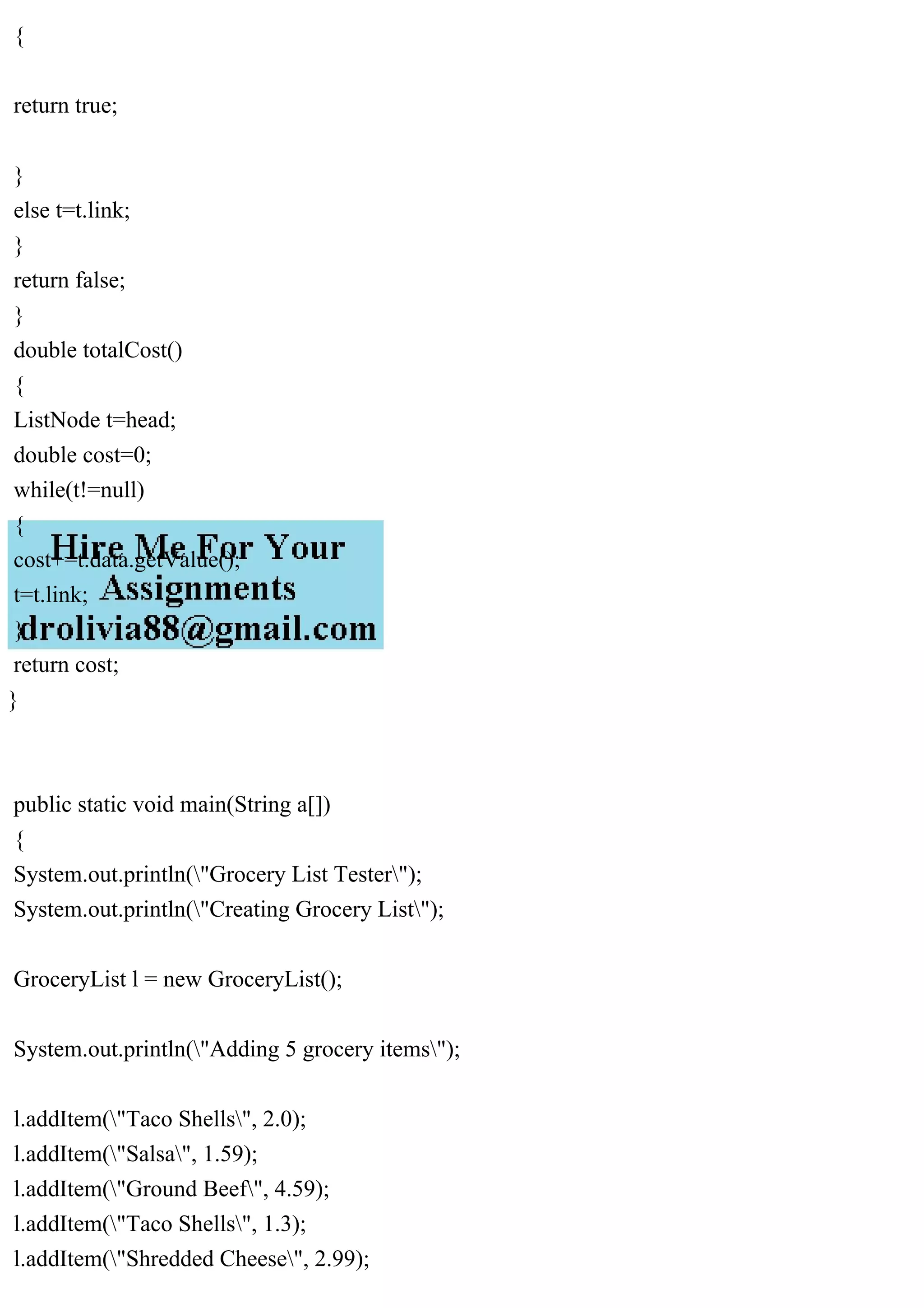 {
return true;
}
else t=t.link;
}
return false;
}
double totalCost()
{
ListNode t=head;
double cost=0;
while(t!=null)
{
cost+=t.data.getValue();
t=t.link;
}
return cost;
}
public static void main(String a[])
{
System.out.println("Grocery List Tester");
System.out.println("Creating Grocery List");
GroceryList l = new GroceryList();
System.out.println("Adding 5 grocery items");
l.addItem("Taco Shells", 2.0);
l.addItem("Salsa", 1.59);
l.addItem("Ground Beef", 4.59);
l.addItem("Taco Shells", 1.3);
l.addItem("Shredded Cheese", 2.99);
 